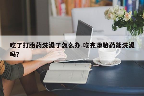 米非司酮片米索前列醇在线下单购买吃了打胎药洗澡了怎么办.吃完堕胎药能洗澡吗？
