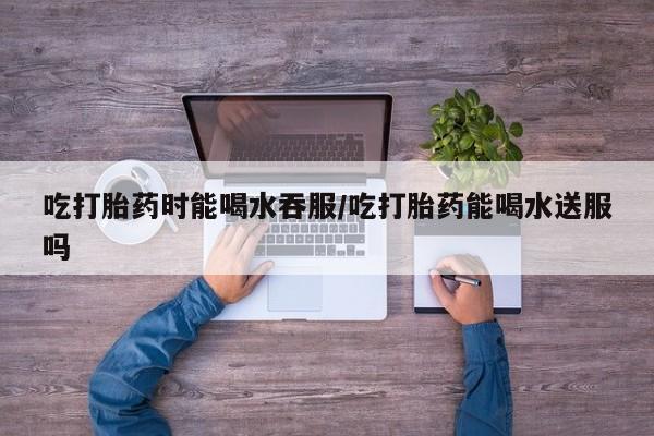 米非司酮片米索前列醇在线下单购买吃打胎药时能喝水吞服/吃打胎药能喝水送服吗