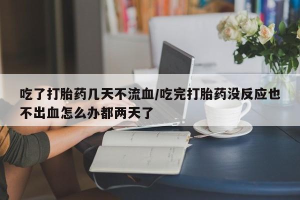 米非司酮片米索前列醇在线下单购买吃了打胎药几天不流血/吃完打胎药没反应也不出血怎么办都两天了