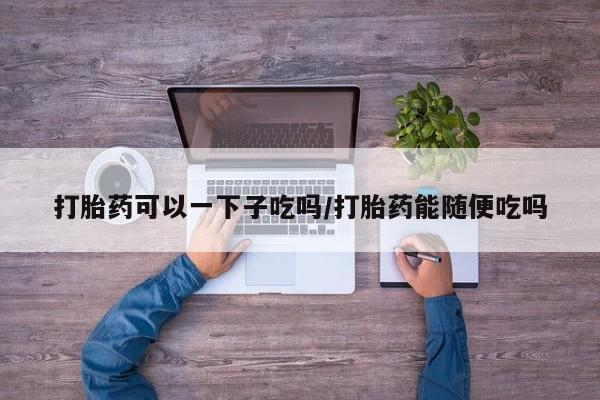 米非司酮片米索前列醇在线下单购买打胎药可以一下子吃吗/打胎药能随便吃吗