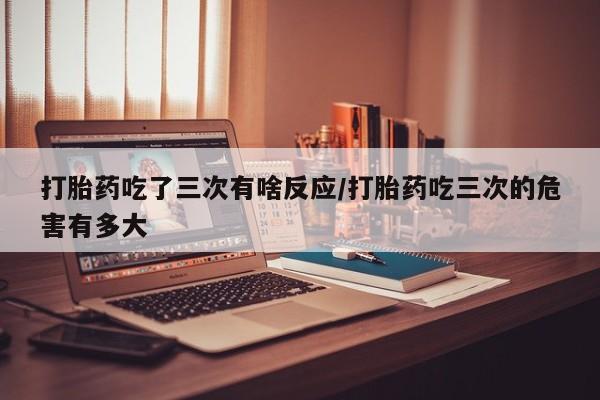 米非司酮片米索前列醇在线下单购买打胎药吃了三次有啥反应/打胎药吃三次的危害有多大