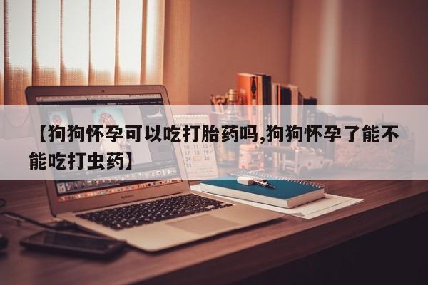 米非司酮片米索前列醇在线下单购买【狗狗怀孕可以吃打胎药吗,狗狗怀孕了能不能吃打虫药】