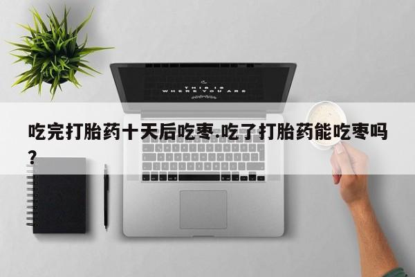 米非司酮片米索前列醇在线下单购买吃完打胎药十天后吃枣.吃了打胎药能吃枣吗？