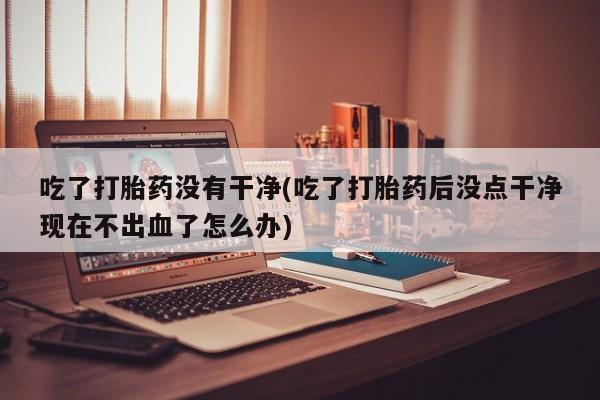米非司酮片米索前列醇在线下单购买吃了打胎药没有干净(吃了打胎药后没点干净现在不出血了怎么办)