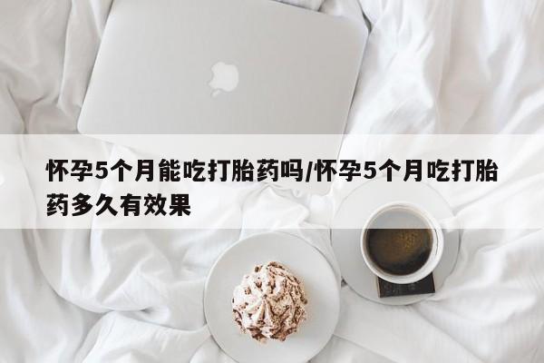 米非司酮片米索前列醇在线下单购买怀孕5个月能吃打胎药吗/怀孕5个月吃打胎药多久有效果