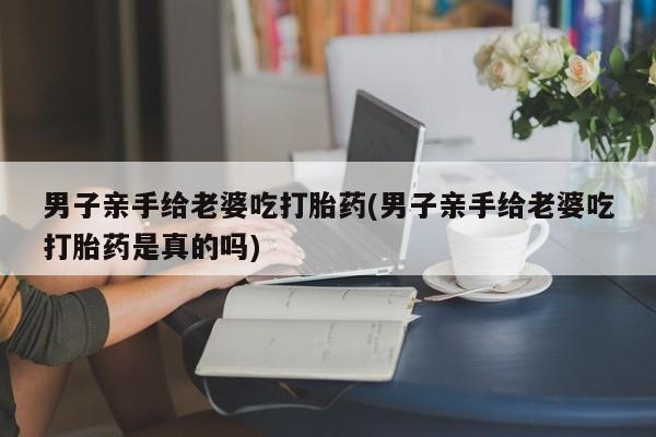 米非司酮片米索前列醇在线下单购买男子亲手给老婆吃打胎药(男子亲手给老婆吃打胎药是真的吗)