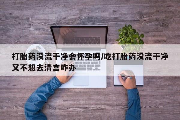 米非司酮片米索前列醇在线下单购买打胎药没流干净会怀孕吗/吃打胎药没流干净又不想去清宫咋办