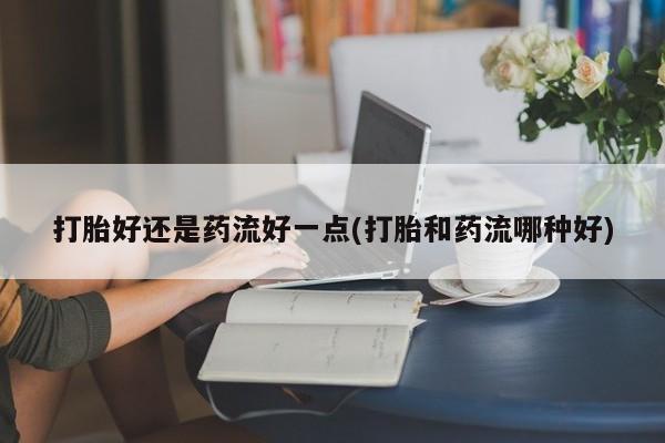 米非司酮片米索前列醇在线下单购买打胎好还是药流好一点(打胎和药流哪种好)