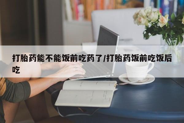 米非司酮片米索前列醇在线下单购买打胎药能不能饭前吃药了/打胎药饭前吃饭后吃