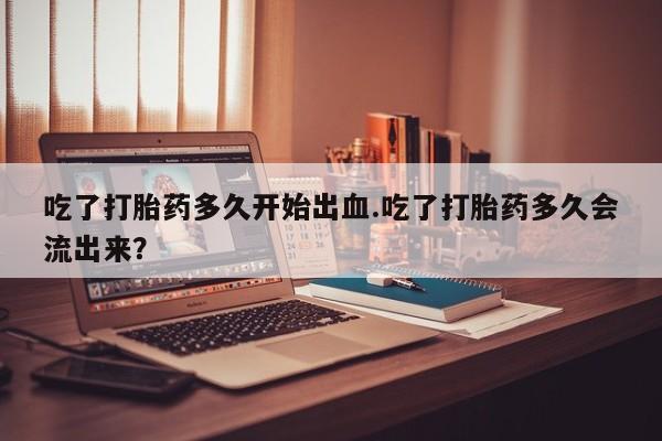 米非司酮片米索前列醇在线下单购买吃了打胎药多久开始出血.吃了打胎药多久会流出来？