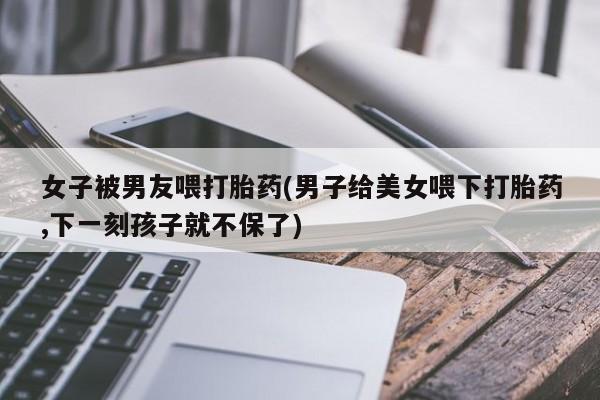 米非司酮片米索前列醇在线下单购买女子被男友喂打胎药(男子给美女喂下打胎药,下一刻孩子就不保了)