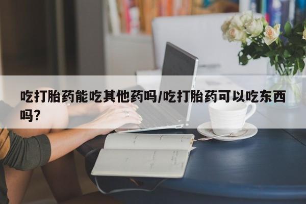 米非司酮片米索前列醇在线下单购买吃打胎药能吃其他药吗/吃打胎药可以吃东西吗?
