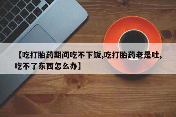 米非司酮片米索前列醇在线下单购买【吃打胎药期间吃不下饭,吃打胎药老是吐,吃不了东西怎么办】