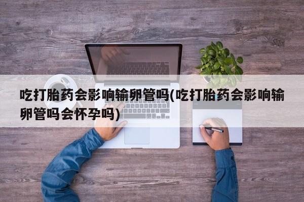 米非司酮片米索前列醇在线下单购买吃打胎药会影响输卵管吗(吃打胎药会影响输卵管吗会怀孕吗)
