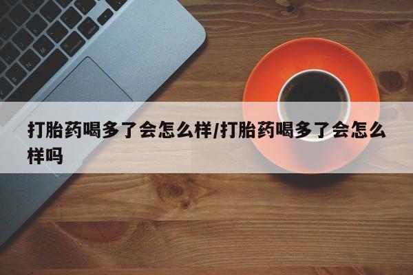 米非司酮片米索前列醇在线下单购买打胎药喝多了会怎么样/打胎药喝多了会怎么样吗