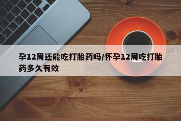 米非司酮片米索前列醇在线下单购买孕12周还能吃打胎药吗/怀孕12周吃打胎药多久有效