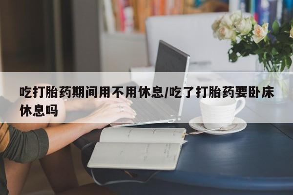 米非司酮片米索前列醇在线下单购买吃打胎药期间用不用休息/吃了打胎药要卧床休息吗