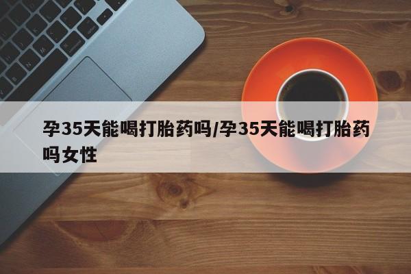 米非司酮片米索前列醇在线下单购买孕35天能喝打胎药吗/孕35天能喝打胎药吗女性