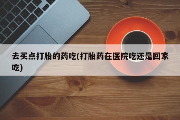 米非司酮片米索前列醇在线下单购买去买点打胎的药吃(打胎药在医院吃还是回家吃)