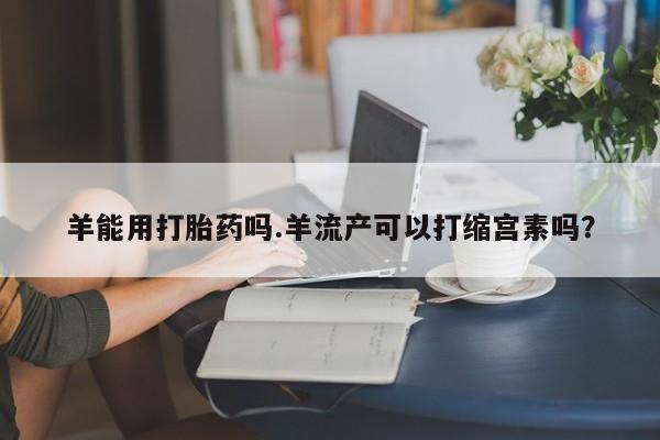 米非司酮片米索前列醇在线下单购买羊能用打胎药吗.羊流产可以打缩宫素吗？