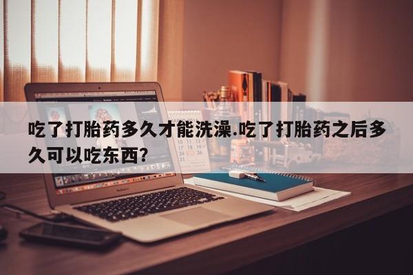 米非司酮片米索前列醇在线下单购买吃了打胎药多久才能洗澡.吃了打胎药之后多久可以吃东西？