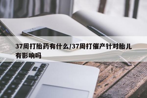 米非司酮片米索前列醇在线下单购买37周打胎药有什么/37周打催产针对胎儿有影响吗