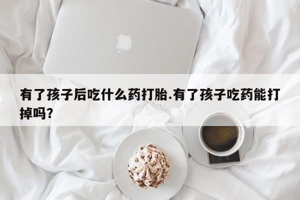 米非司酮片米索前列醇在线下单购买有了孩子后吃什么药打胎.有了孩子吃药能打掉吗？