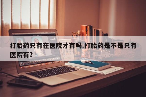 米非司酮片米索前列醇在线下单购买打胎药只有在医院才有吗.打胎药是不是只有医院有？