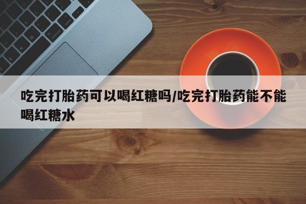 米非司酮片米索前列醇在线下单购买吃完打胎药可以喝红糖吗/吃完打胎药能不能喝红糖水