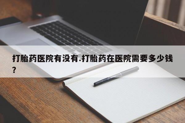 米非司酮片米索前列醇在线下单购买打胎药医院有没有.打胎药在医院需要多少钱？