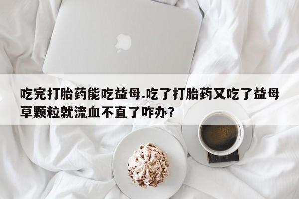 米非司酮片米索前列醇在线下单购买吃完打胎药能吃益母.吃了打胎药又吃了益母草颗粒就流血不直了咋办？