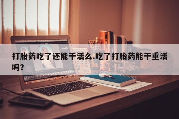 米非司酮片米索前列醇在线下单购买打胎药吃了还能干活么.吃了打胎药能干重活吗？