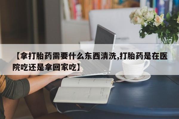 米非司酮片米索前列醇在线下单购买【拿打胎药需要什么东西清洗,打胎药是在医院吃还是拿回家吃】