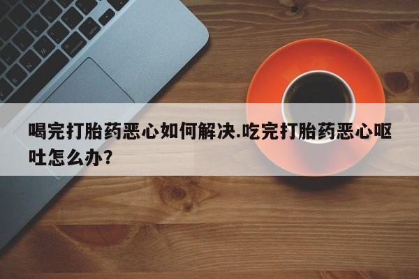 米非司酮片米索前列醇在线下单购买喝完打胎药恶心如何解决.吃完打胎药恶心呕吐怎么办？