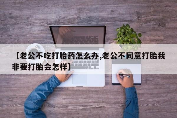 米非司酮片米索前列醇在线下单购买【老公不吃打胎药怎么办,老公不同意打胎我非要打胎会怎样】