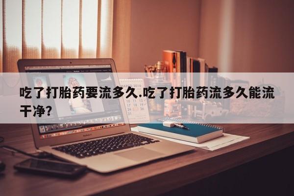 米非司酮片米索前列醇在线下单购买吃了打胎药要流多久.吃了打胎药流多久能流干净？