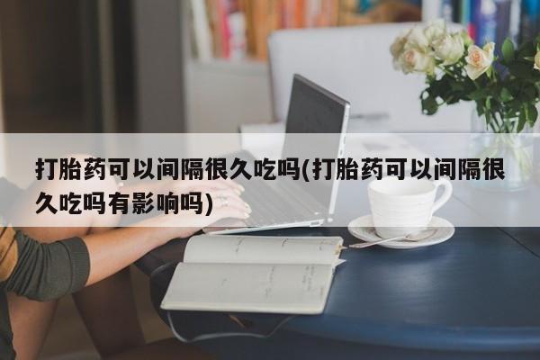 米非司酮片米索前列醇在线下单购买打胎药可以间隔很久吃吗(打胎药可以间隔很久吃吗有影响吗)