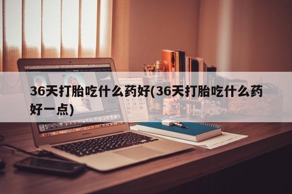 米非司酮片米索前列醇在线下单购买36天打胎吃什么药好(36天打胎吃什么药好一点)