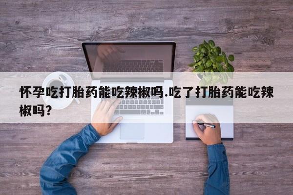 米非司酮片米索前列醇在线下单购买怀孕吃打胎药能吃辣椒吗.吃了打胎药能吃辣椒吗？