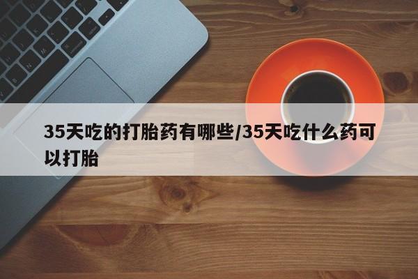 米非司酮片米索前列醇在线下单购买35天吃的打胎药有哪些/35天吃什么药可以打胎