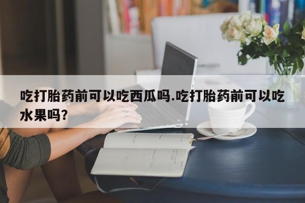 米非司酮片米索前列醇在线下单购买吃打胎药前可以吃西瓜吗.吃打胎药前可以吃水果吗？