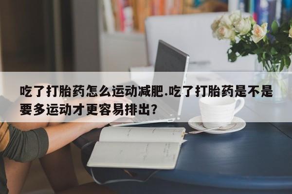 米非司酮片米索前列醇在线下单购买吃了打胎药怎么运动减肥.吃了打胎药是不是要多运动才更容易排出？