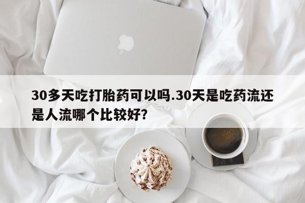 米非司酮片米索前列醇在线下单购买30多天吃打胎药可以吗.30天是吃药流还是人流哪个比较好？