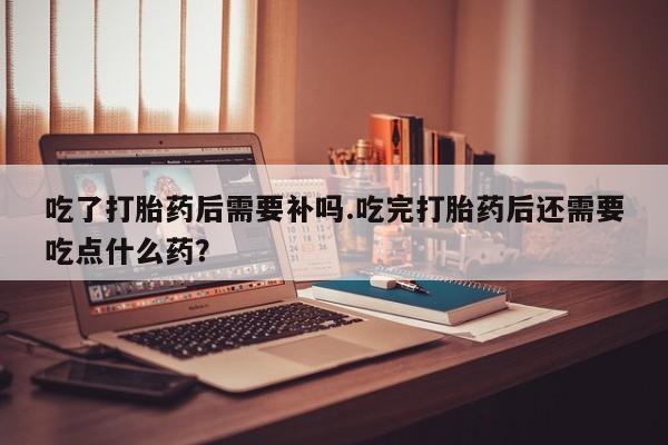 米非司酮片米索前列醇在线下单购买吃了打胎药后需要补吗.吃完打胎药后还需要吃点什么药？