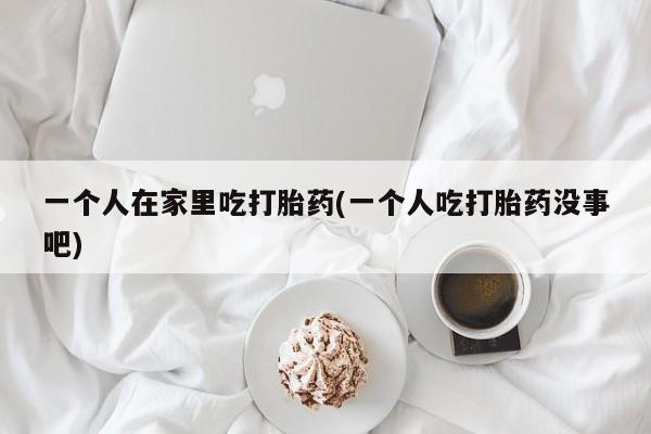 米非司酮片米索前列醇在线下单购买一个人在家里吃打胎药(一个人吃打胎药没事吧)