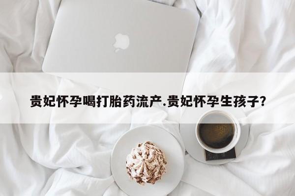 米非司酮片米索前列醇在线下单购买贵妃怀孕喝打胎药流产.贵妃怀孕生孩子？