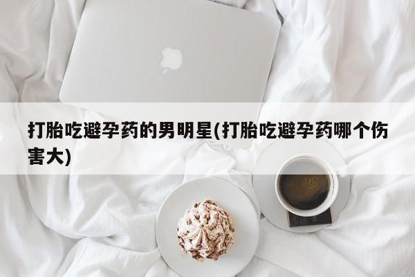 米非司酮片米索前列醇在线下单购买打胎吃避孕药的男明星(打胎吃避孕药哪个伤害大)