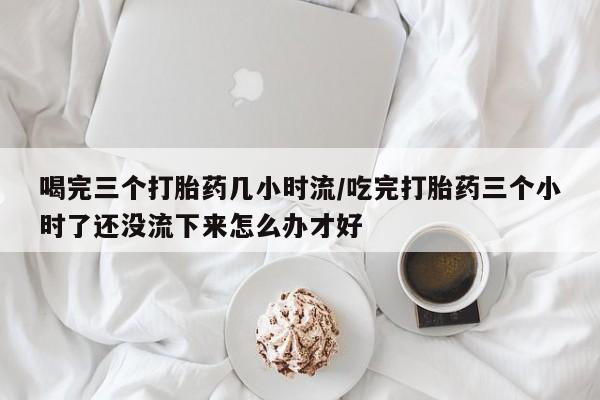 米非司酮片米索前列醇在线下单购买喝完三个打胎药几小时流/吃完打胎药三个小时了还没流下来怎么办才好