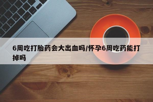 米非司酮片米索前列醇在线下单购买6周吃打胎药会大出血吗/怀孕6周吃药能打掉吗