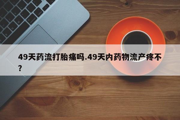米非司酮片米索前列醇在线下单购买49天药流打胎痛吗.49天内药物流产疼不？